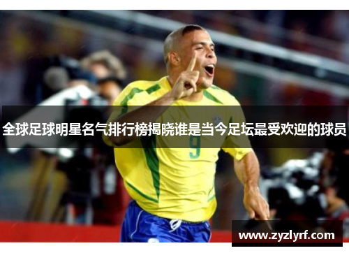 全球足球明星名气排行榜揭晓谁是当今足坛最受欢迎的球员